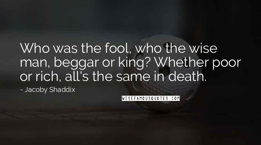 Jacoby Shaddix Quotes: Who was the fool, who the wise man, beggar or king? Whether poor or rich, all's the same in death.