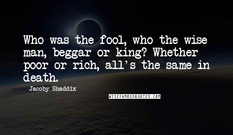 Jacoby Shaddix Quotes: Who was the fool, who the wise man, beggar or king? Whether poor or rich, all's the same in death.