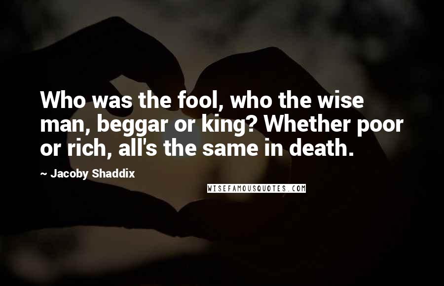 Jacoby Shaddix Quotes: Who was the fool, who the wise man, beggar or king? Whether poor or rich, all's the same in death.