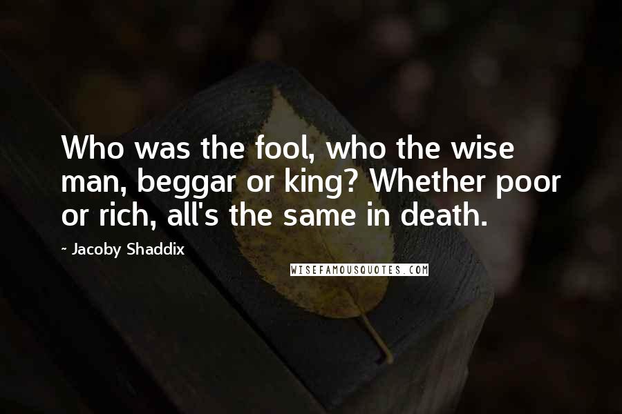 Jacoby Shaddix Quotes: Who was the fool, who the wise man, beggar or king? Whether poor or rich, all's the same in death.