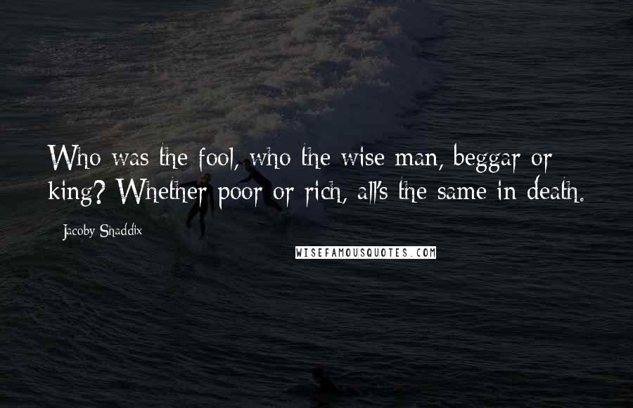 Jacoby Shaddix Quotes: Who was the fool, who the wise man, beggar or king? Whether poor or rich, all's the same in death.
