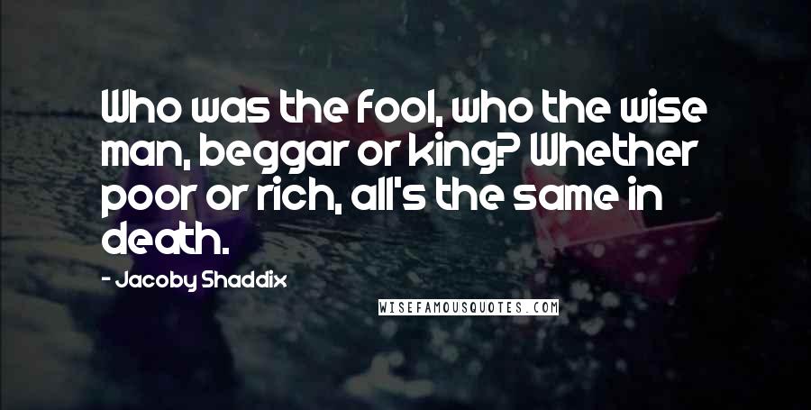 Jacoby Shaddix Quotes: Who was the fool, who the wise man, beggar or king? Whether poor or rich, all's the same in death.