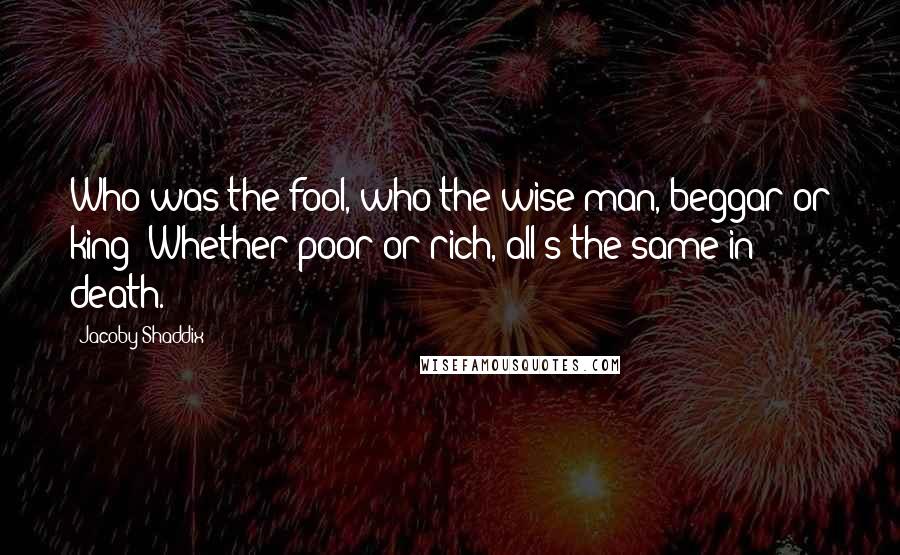 Jacoby Shaddix Quotes: Who was the fool, who the wise man, beggar or king? Whether poor or rich, all's the same in death.