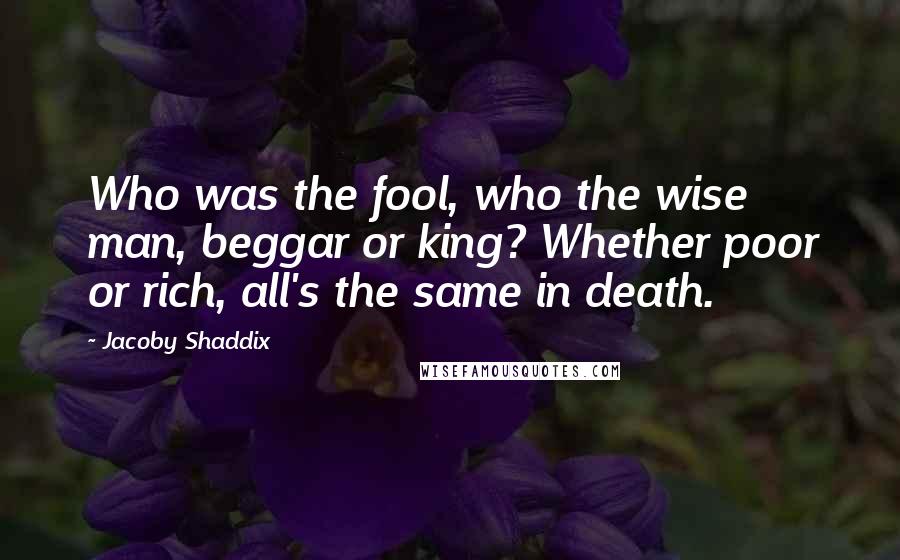 Jacoby Shaddix Quotes: Who was the fool, who the wise man, beggar or king? Whether poor or rich, all's the same in death.