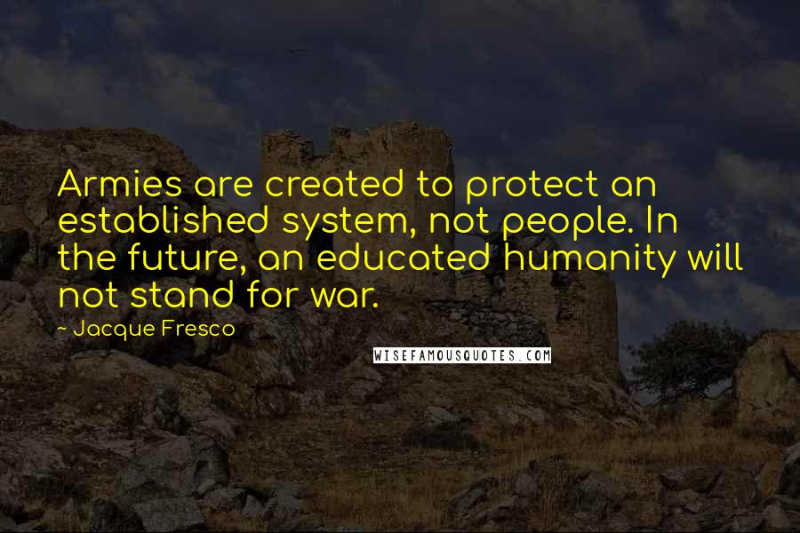 Jacque Fresco Quotes: Armies are created to protect an established system, not people. In the future, an educated humanity will not stand for war.