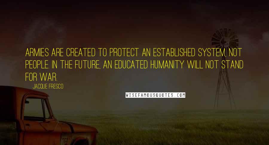 Jacque Fresco Quotes: Armies are created to protect an established system, not people. In the future, an educated humanity will not stand for war.