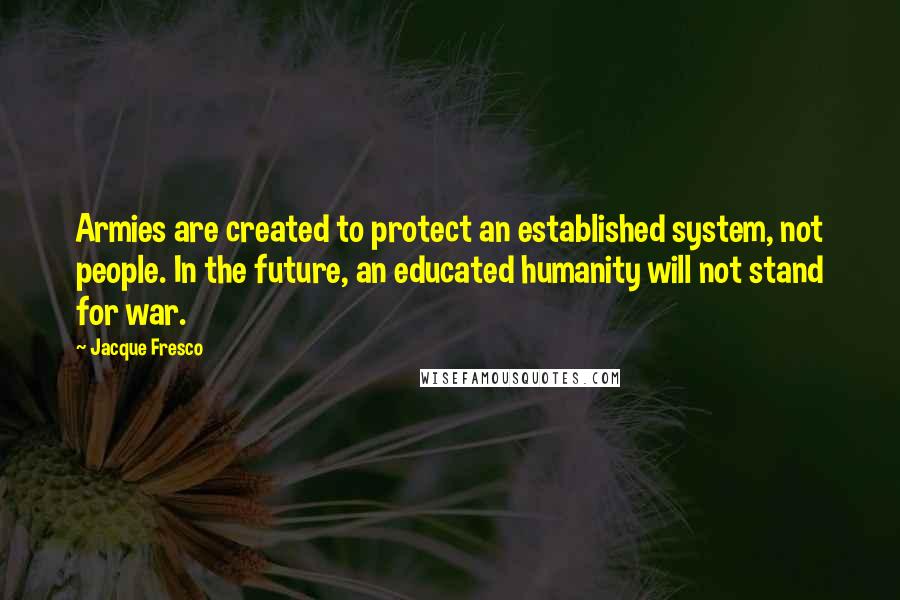 Jacque Fresco Quotes: Armies are created to protect an established system, not people. In the future, an educated humanity will not stand for war.