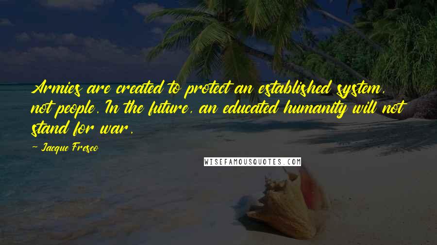 Jacque Fresco Quotes: Armies are created to protect an established system, not people. In the future, an educated humanity will not stand for war.