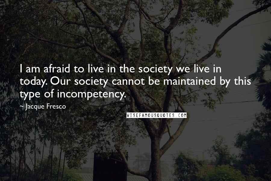 Jacque Fresco Quotes: I am afraid to live in the society we live in today. Our society cannot be maintained by this type of incompetency.