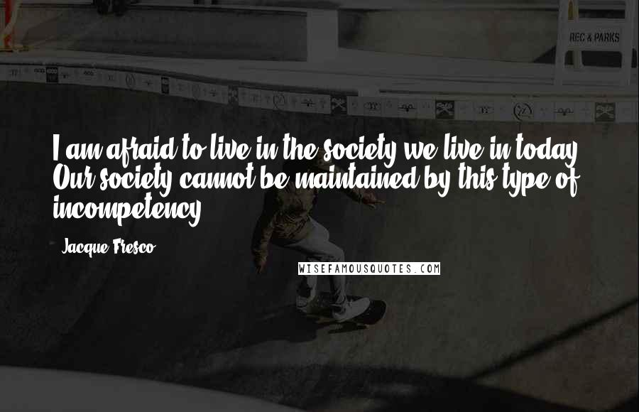 Jacque Fresco Quotes: I am afraid to live in the society we live in today. Our society cannot be maintained by this type of incompetency.