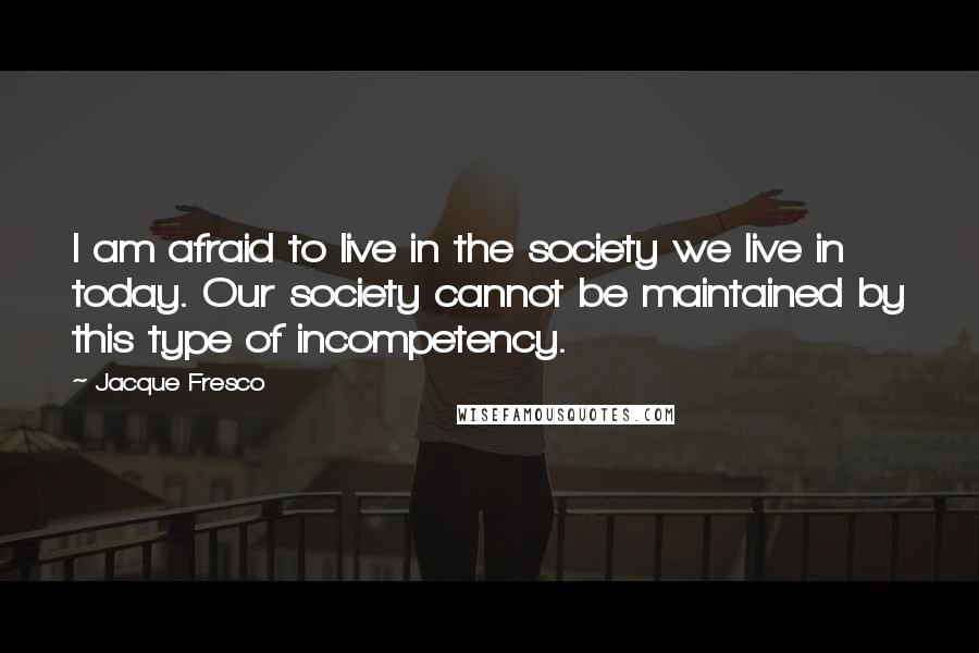 Jacque Fresco Quotes: I am afraid to live in the society we live in today. Our society cannot be maintained by this type of incompetency.