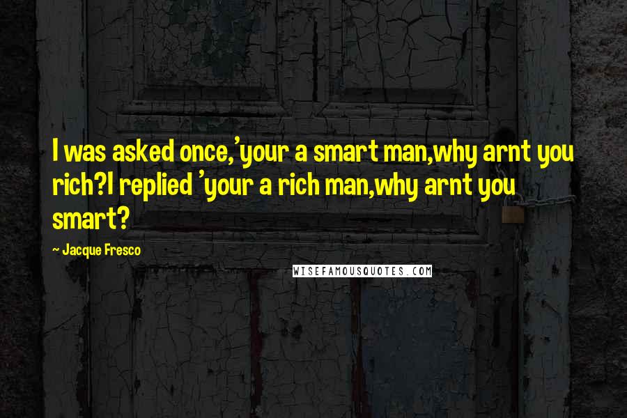 Jacque Fresco Quotes: I was asked once,'your a smart man,why arnt you rich?I replied 'your a rich man,why arnt you smart?