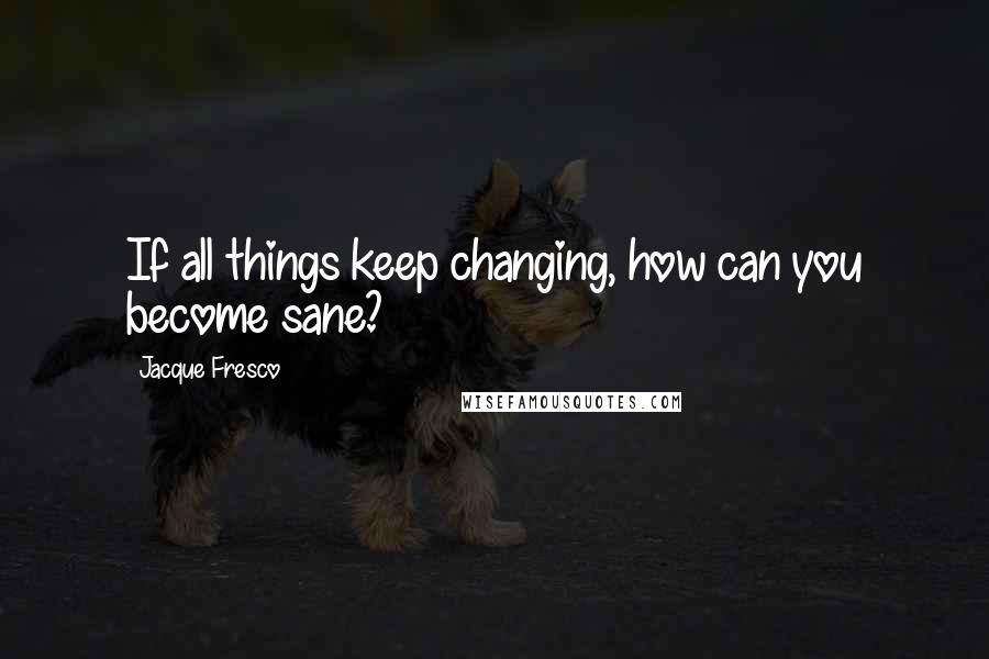 Jacque Fresco Quotes: If all things keep changing, how can you become sane?