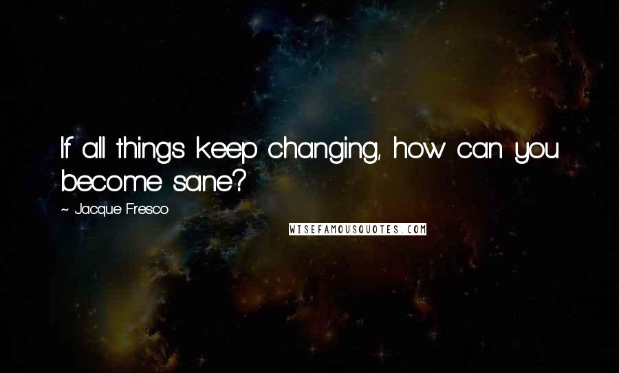 Jacque Fresco Quotes: If all things keep changing, how can you become sane?
