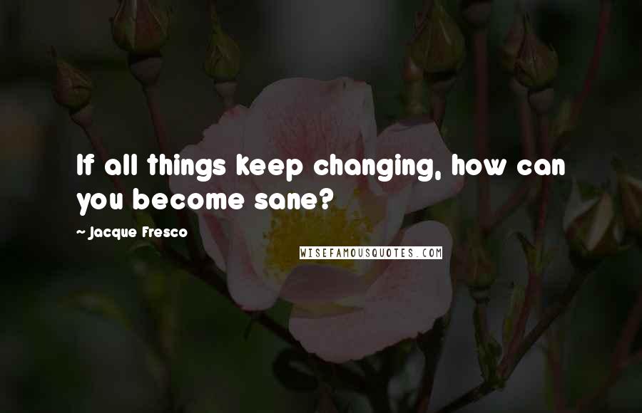 Jacque Fresco Quotes: If all things keep changing, how can you become sane?