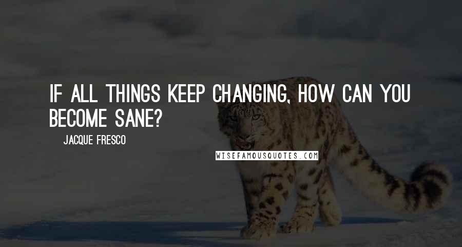 Jacque Fresco Quotes: If all things keep changing, how can you become sane?