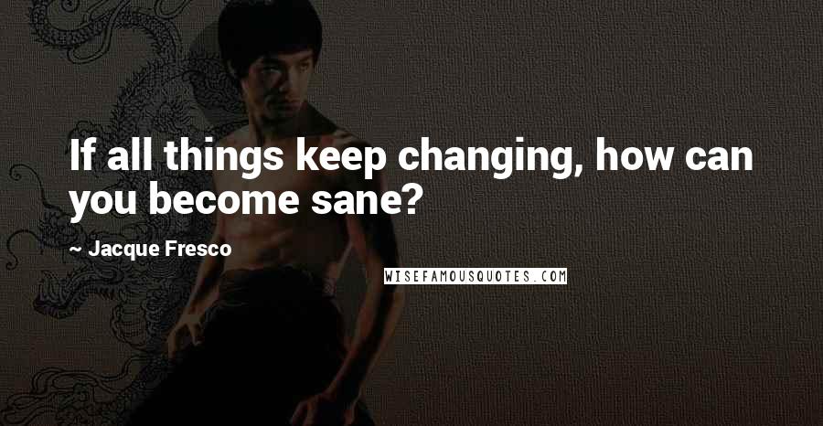 Jacque Fresco Quotes: If all things keep changing, how can you become sane?