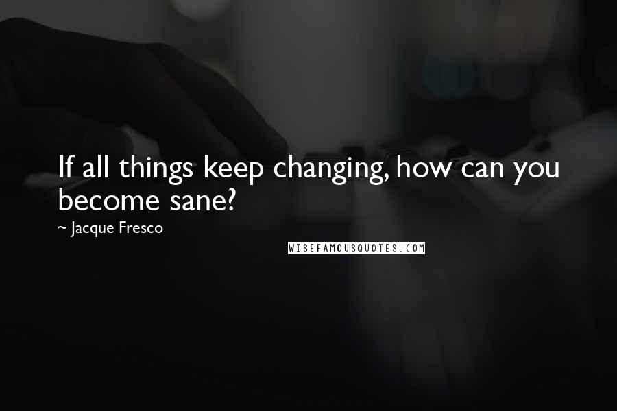 Jacque Fresco Quotes: If all things keep changing, how can you become sane?