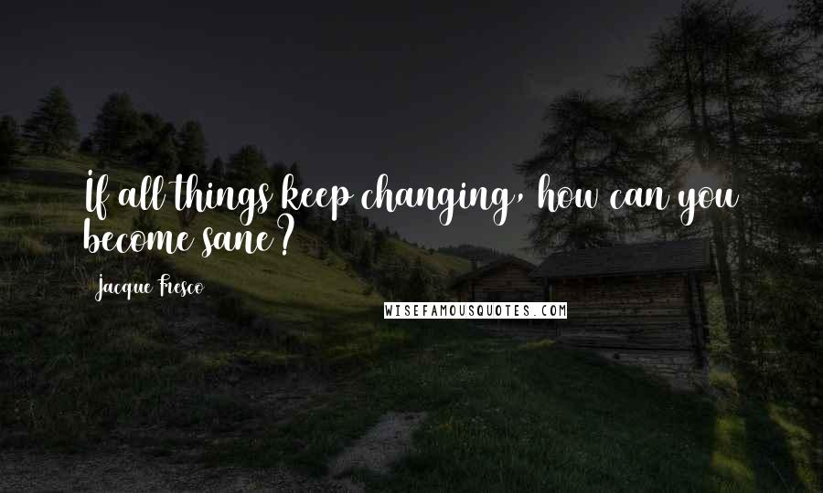 Jacque Fresco Quotes: If all things keep changing, how can you become sane?