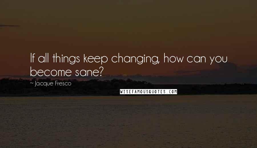 Jacque Fresco Quotes: If all things keep changing, how can you become sane?