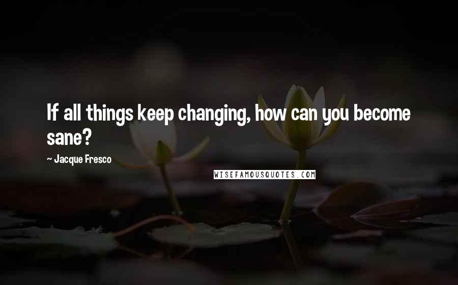 Jacque Fresco Quotes: If all things keep changing, how can you become sane?