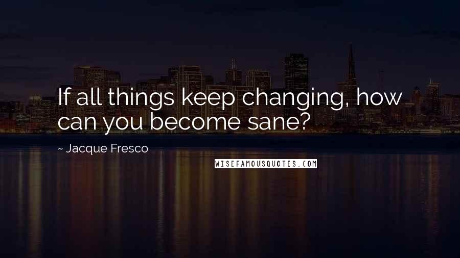 Jacque Fresco Quotes: If all things keep changing, how can you become sane?