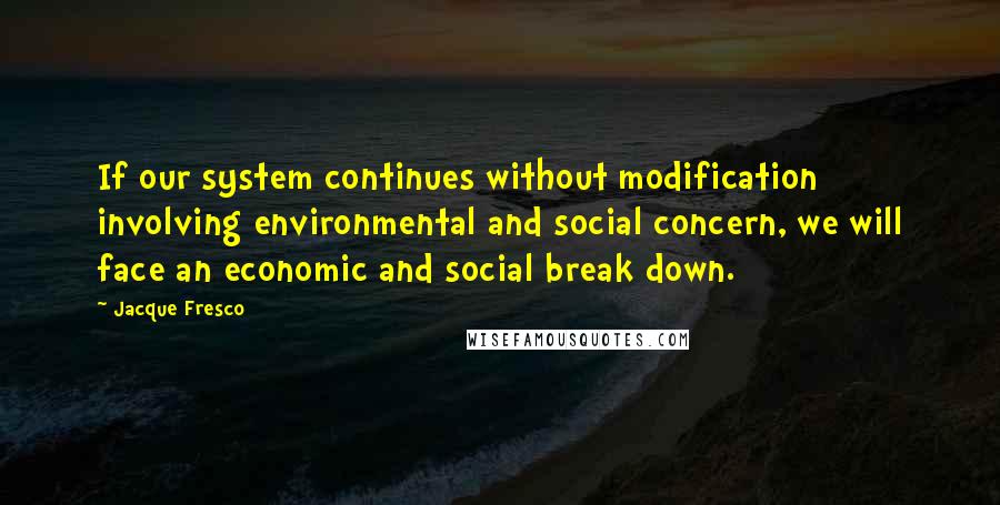 Jacque Fresco Quotes: If our system continues without modification involving environmental and social concern, we will face an economic and social break down.