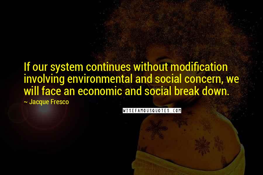 Jacque Fresco Quotes: If our system continues without modification involving environmental and social concern, we will face an economic and social break down.