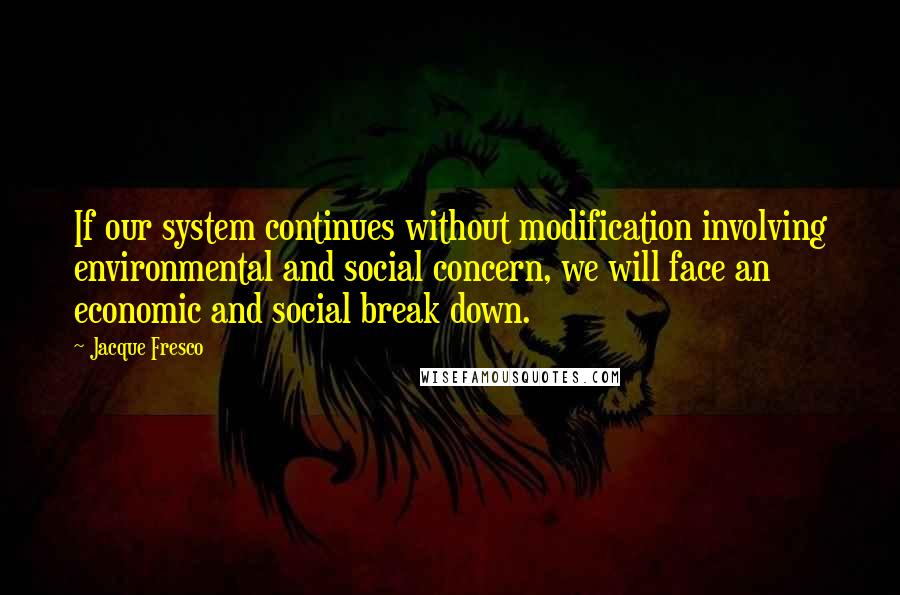 Jacque Fresco Quotes: If our system continues without modification involving environmental and social concern, we will face an economic and social break down.