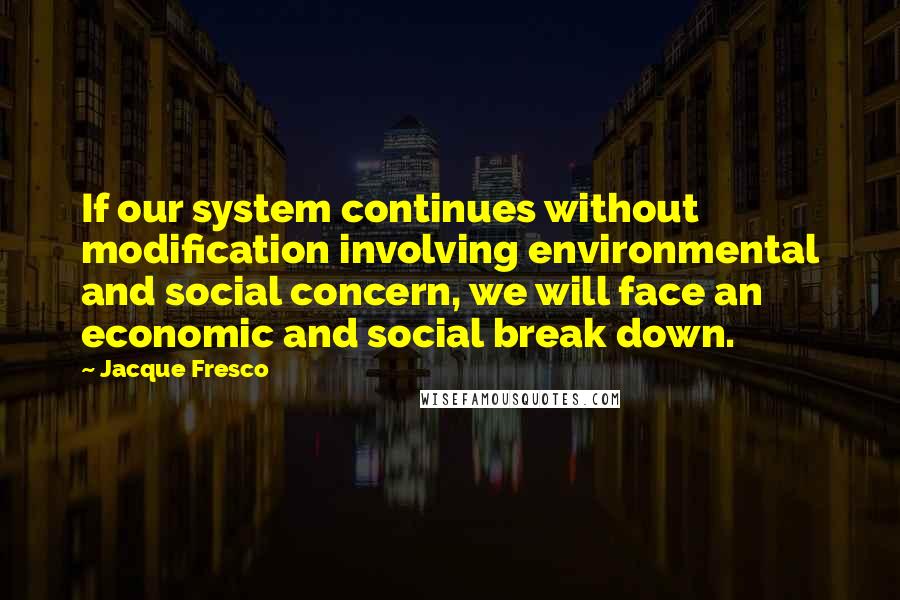 Jacque Fresco Quotes: If our system continues without modification involving environmental and social concern, we will face an economic and social break down.