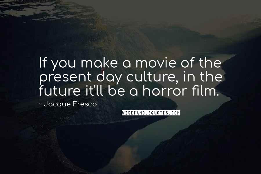 Jacque Fresco Quotes: If you make a movie of the present day culture, in the future it'll be a horror film.