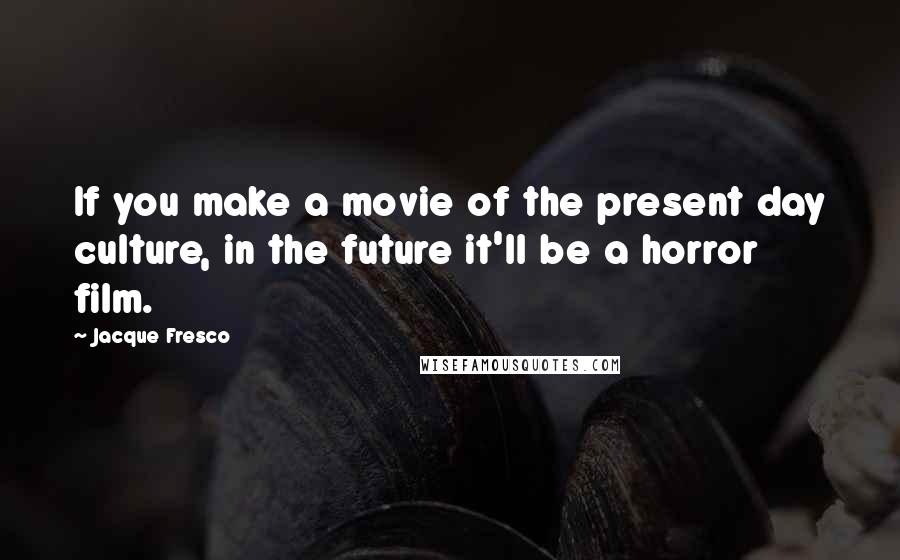 Jacque Fresco Quotes: If you make a movie of the present day culture, in the future it'll be a horror film.