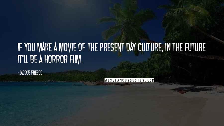 Jacque Fresco Quotes: If you make a movie of the present day culture, in the future it'll be a horror film.