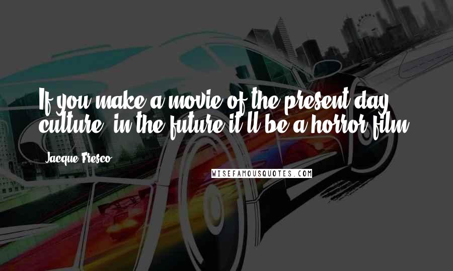 Jacque Fresco Quotes: If you make a movie of the present day culture, in the future it'll be a horror film.