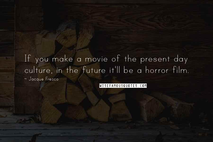 Jacque Fresco Quotes: If you make a movie of the present day culture, in the future it'll be a horror film.