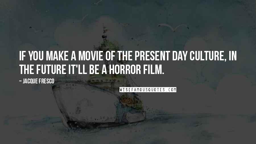 Jacque Fresco Quotes: If you make a movie of the present day culture, in the future it'll be a horror film.