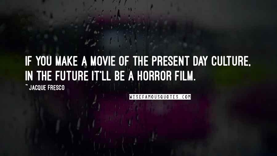 Jacque Fresco Quotes: If you make a movie of the present day culture, in the future it'll be a horror film.