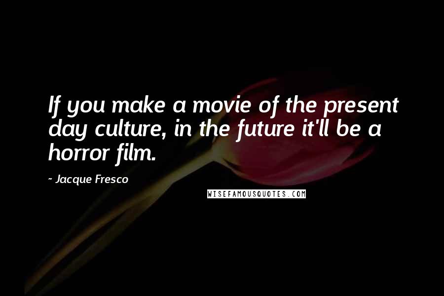 Jacque Fresco Quotes: If you make a movie of the present day culture, in the future it'll be a horror film.