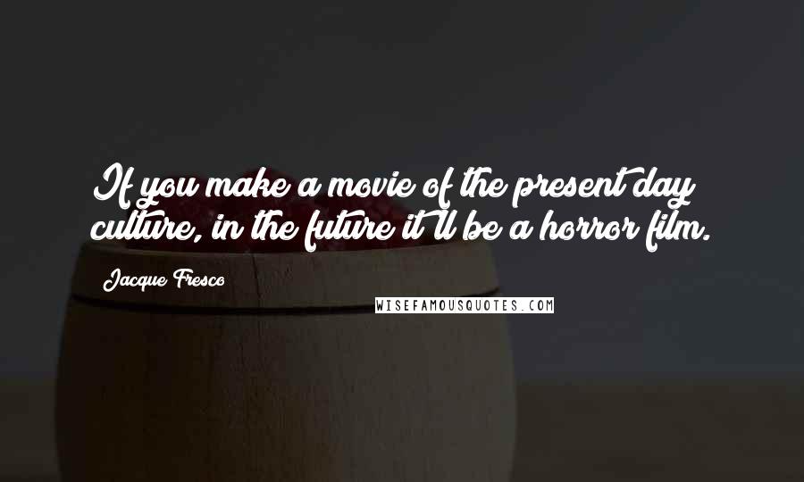 Jacque Fresco Quotes: If you make a movie of the present day culture, in the future it'll be a horror film.