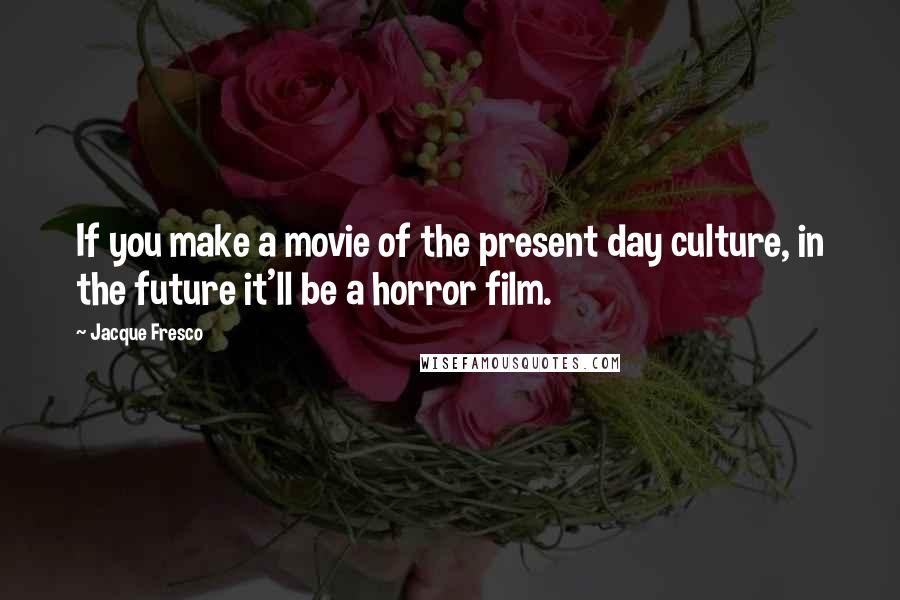 Jacque Fresco Quotes: If you make a movie of the present day culture, in the future it'll be a horror film.