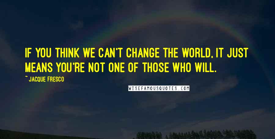 Jacque Fresco Quotes: If you think we can't change the world, it just means you're not one of those who will.