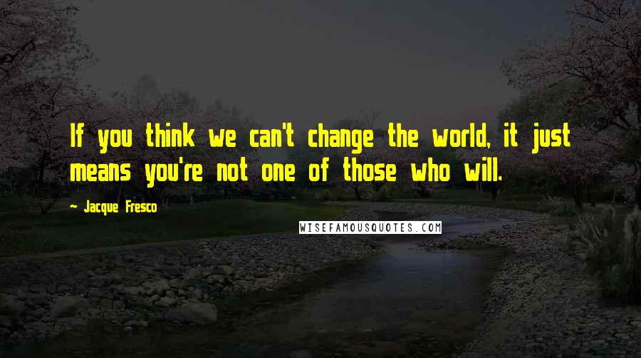 Jacque Fresco Quotes: If you think we can't change the world, it just means you're not one of those who will.
