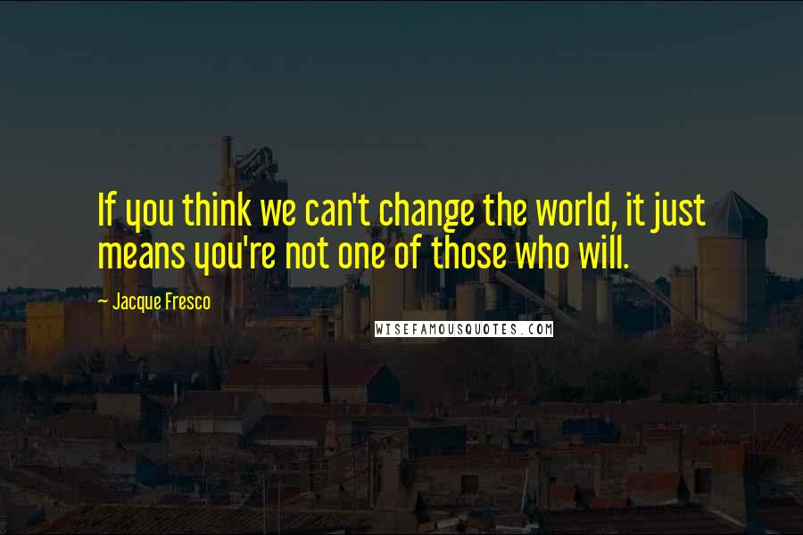 Jacque Fresco Quotes: If you think we can't change the world, it just means you're not one of those who will.
