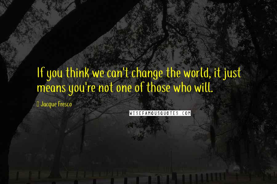 Jacque Fresco Quotes: If you think we can't change the world, it just means you're not one of those who will.