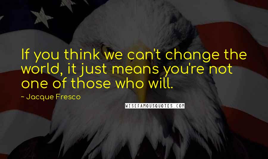 Jacque Fresco Quotes: If you think we can't change the world, it just means you're not one of those who will.