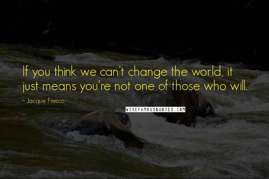 Jacque Fresco Quotes: If you think we can't change the world, it just means you're not one of those who will.