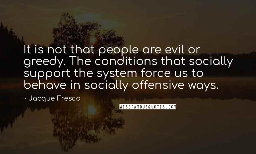 Jacque Fresco Quotes: It is not that people are evil or greedy. The conditions that socially support the system force us to behave in socially offensive ways.