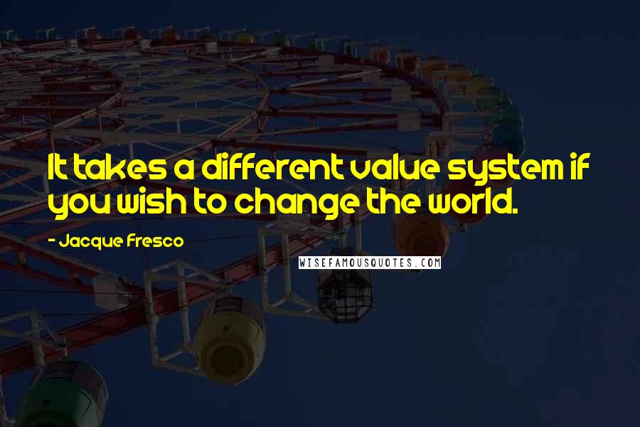 Jacque Fresco Quotes: It takes a different value system if you wish to change the world.