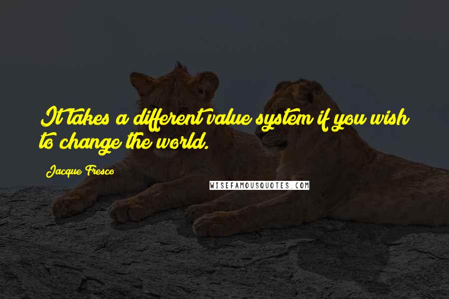 Jacque Fresco Quotes: It takes a different value system if you wish to change the world.