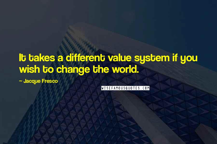 Jacque Fresco Quotes: It takes a different value system if you wish to change the world.